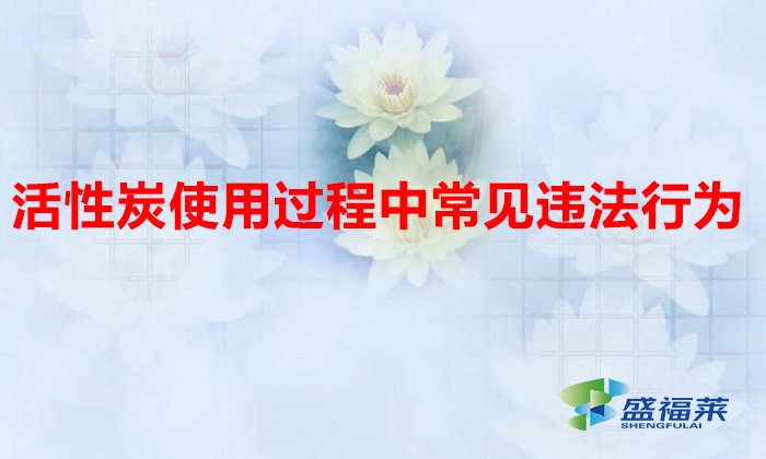 活性炭使用過程中常見違法行為，以及企業(yè)應(yīng)如何規(guī)范化管理?