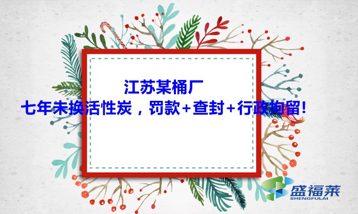江蘇某桶廠七年未換活性炭，罰款+查封+行政拘留!大家引以為戒！